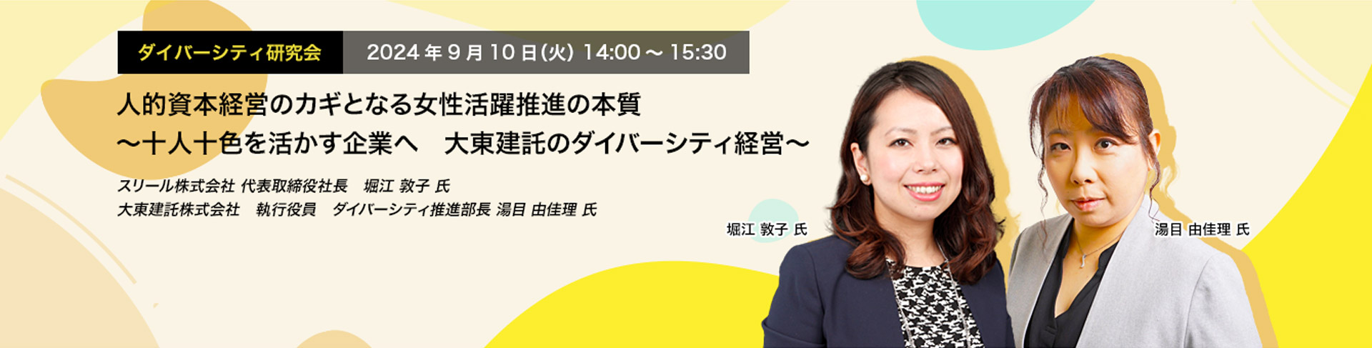 ダイバーシティ研究会　2024年9月10日（火）　14:00～15:30 人的資本経営のカギとなる女性活躍推進の本質 ～十人十色を活かす企業へ　大東建託のダイバーシティ経営～ スリール株式会社 代表取締役社長　堀江 敦子 氏 大東建託株式会社　執行役員　ダイバーシティ推進部長 湯目 由佳理 氏