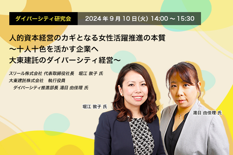 ダイバーシティ研究会　2024年9月10日（火）　14:00～15:30 人的資本経営のカギとなる女性活躍推進の本質 ～十人十色を活かす企業へ　大東建託のダイバーシティ経営～ スリール株式会社 代表取締役社長　堀江 敦子 氏 大東建託株式会社　執行役員　ダイバーシティ推進部長 湯目 由佳理 氏