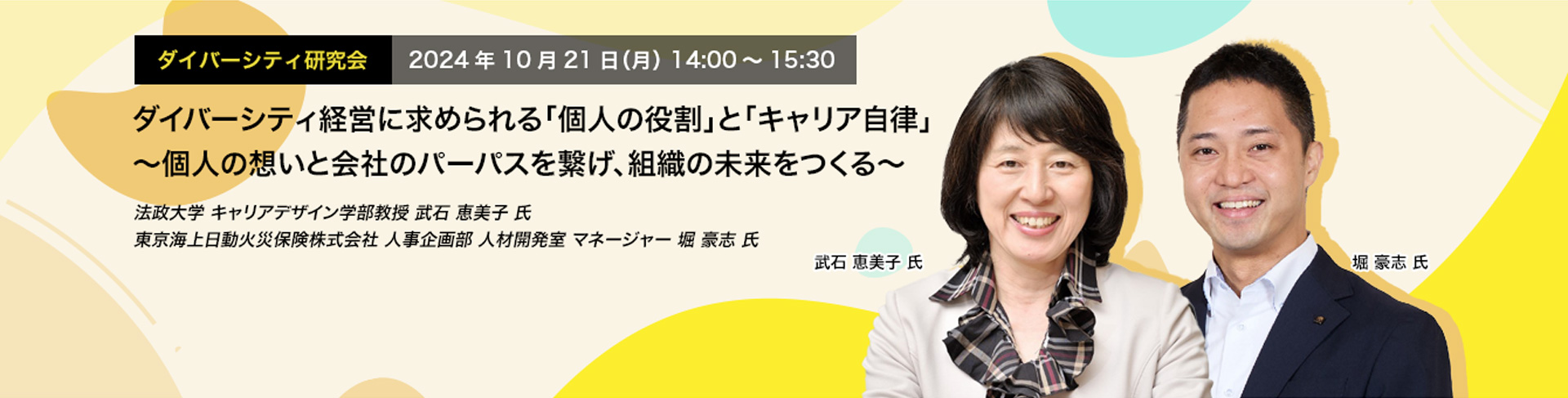 ダイバーシティ研究会　2024年10月21日（月）　14:00～15:30 ダイバーシティ経営に求められる「個人の役割」と「キャリア自律」 ～個人の想いと会社のパーパスを繋げ、組織の未来をつくる～ 法政大学 キャリアデザイン学部教授　武石 恵美子 氏 東京海上日動火災保険株式会社 人事企画部 人材開発室 マネージャー 堀　豪志 氏