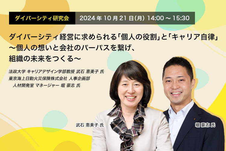 ダイバーシティ研究会　2024年10月21日（月）　14:00～15:30 ダイバーシティ経営に求められる「個人の役割」と「キャリア自律」 ～個人の想いと会社のパーパスを繋げ、組織の未来をつくる～ 法政大学 キャリアデザイン学部教授　武石 恵美子 氏 東京海上日動火災保険株式会社 人事企画部 人材開発室 マネージャー 堀　豪志 氏