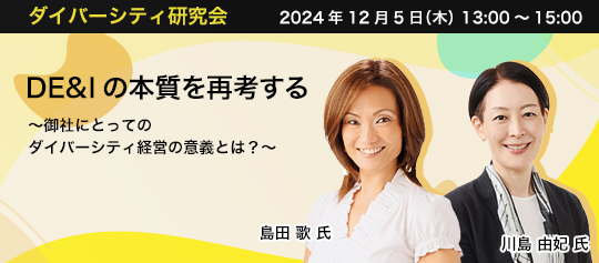 ダイバーシティ研究会　2024年12月5日（木）　13:00～15:00 DE&Iの本質を再考する ～御社にとってのダイバーシティ経営の意義とは？～ 富士通株式会社 Employee Success 本部 Employee Relations 統括部 シニアディレクター 島田 歌 氏 コーン・フェリー・ジャパン株式会社 シニア・クライアント・パートナー/DE＆I部門責任者 川島 由妃 氏