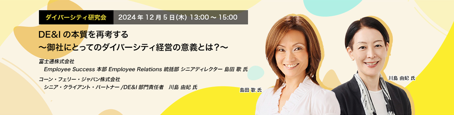 ダイバーシティ研究会　2024年12月5日（木）　13:00～15:00 DE&Iの本質を再考する ～御社にとってのダイバーシティ経営の意義とは？～ 富士通株式会社 Employee Success 本部 Employee Relations 統括部 シニアディレクター 島田 歌 氏 コーン・フェリー・ジャパン株式会社 シニア・クライアント・パートナー/DE＆I部門責任者 川島 由妃 氏