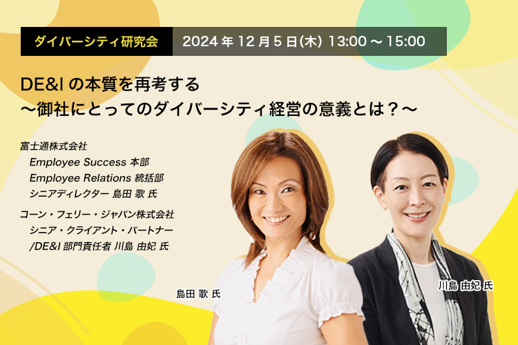 ダイバーシティ研究会　2024年12月5日（木）　13:00～15:00 DE&Iの本質を再考する ～御社にとってのダイバーシティ経営の意義とは？～ 富士通株式会社 Employee Success 本部 Employee Relations 統括部 シニアディレクター 島田 歌 氏 コーン・フェリー・ジャパン株式会社 シニア・クライアント・パートナー/DE＆I部門責任者 川島 由妃 氏