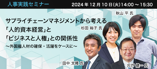 人事実践セミナー  2024年12月10日（火） 14:00～15:30　サプライチェーンマネジメントから考える「人的資本経営」と「ビジネスと人権」との関係性　〜外国籍人材の確保・活躍をケースに〜　みずほリサーチ＆テクノロジーズ株式会社 社会政策コンサルティング部　ヒューマンキャピタル創生チーム 次長 プリンシパル 田中 文隆 氏　みずほリサーチ＆テクノロジーズ株式会社 社会政策コンサルティング部　ヒューマンキャピタル創生チーム 課長 マネジャー 杉田 裕子 氏　国際協力機構（JICA）理事長特別補佐（外国人材） 兼一般社団法人JP-MIRAI理事　宍戸 健一 氏　日本電気株式会社サプライチェーン改革統括部 サプライチェーンサステナビリティ推進グループ ディレクター（JEITA/CSR委員会 責任あるサプライチェーンWG サステナブル調達パートナーシップ構想検討TF リーダー） 秋山 平 氏