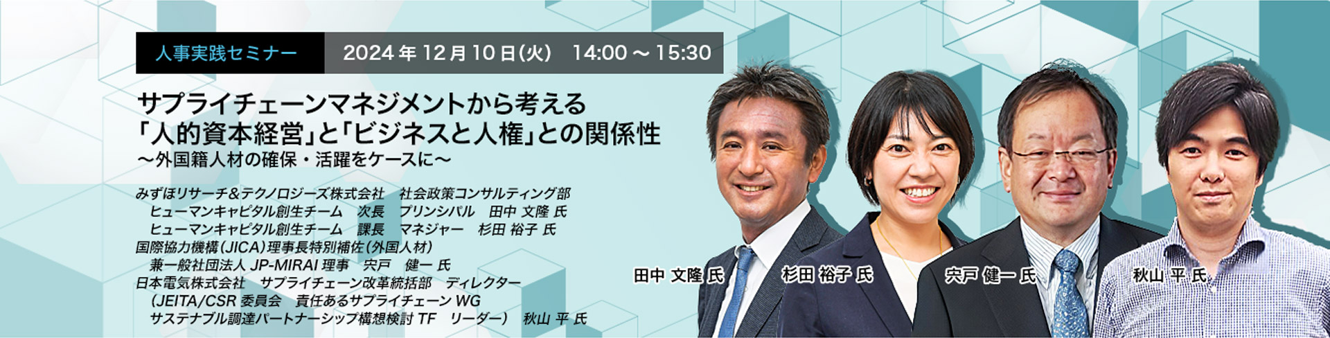 人事実践セミナー  2024年12月10日（火） 14:00～15:30　サプライチェーンマネジメントから考える「人的資本経営」と「ビジネスと人権」との関係性　〜外国籍人材の確保・活躍をケースに〜　みずほリサーチ＆テクノロジーズ株式会社 社会政策コンサルティング部　ヒューマンキャピタル創生チーム 次長 プリンシパル 田中 文隆 氏　みずほリサーチ＆テクノロジーズ株式会社 社会政策コンサルティング部　ヒューマンキャピタル創生チーム 課長 マネジャー 杉田 裕子 氏　国際協力機構（JICA）理事長特別補佐（外国人材） 兼一般社団法人JP-MIRAI理事　宍戸 健一 氏　日本電気株式会社サプライチェーン改革統括部 サプライチェーンサステナビリティ推進グループ ディレクター（JEITA/CSR委員会 責任あるサプライチェーンWG サステナブル調達パートナーシップ構想検討TF リーダー） 秋山 平 氏