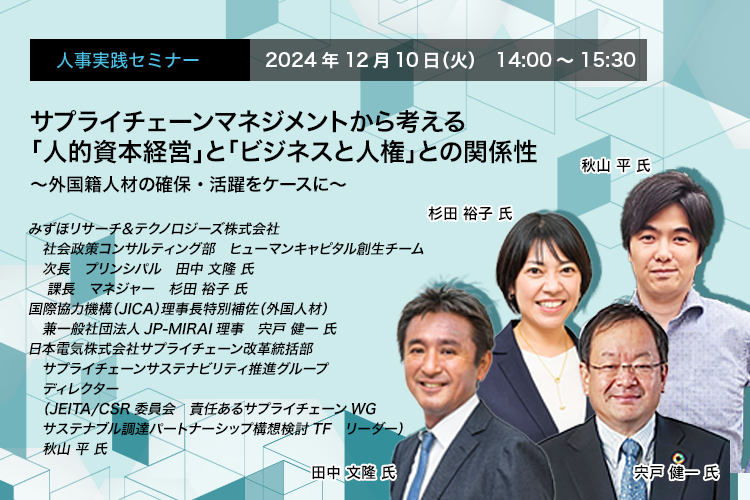 人事実践セミナー  2024年12月10日（火） 14:00～15:30　サプライチェーンマネジメントから考える「人的資本経営」と「ビジネスと人権」との関係性　〜外国籍人材の確保・活躍をケースに〜　みずほリサーチ＆テクノロジーズ株式会社 社会政策コンサルティング部　ヒューマンキャピタル創生チーム 次長 プリンシパル 田中 文隆 氏　みずほリサーチ＆テクノロジーズ株式会社 社会政策コンサルティング部　ヒューマンキャピタル創生チーム 課長 マネジャー 杉田 裕子 氏　国際協力機構（JICA）理事長特別補佐（外国人材） 兼一般社団法人JP-MIRAI理事　宍戸 健一 氏　日本電気株式会社サプライチェーン改革統括部 サプライチェーンサステナビリティ推進グループ ディレクター（JEITA/CSR委員会 責任あるサプライチェーンWG サステナブル調達パートナーシップ構想検討TF リーダー） 秋山 平 氏