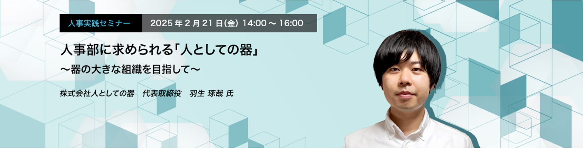 人事実践セミナー  2025年2月21日（金） 14:00～16:00　人事部に求められる「人としての器」 〜器の大きな組織を目指して〜　株式会社人としての器　代表取締役　羽生 啄哉 氏