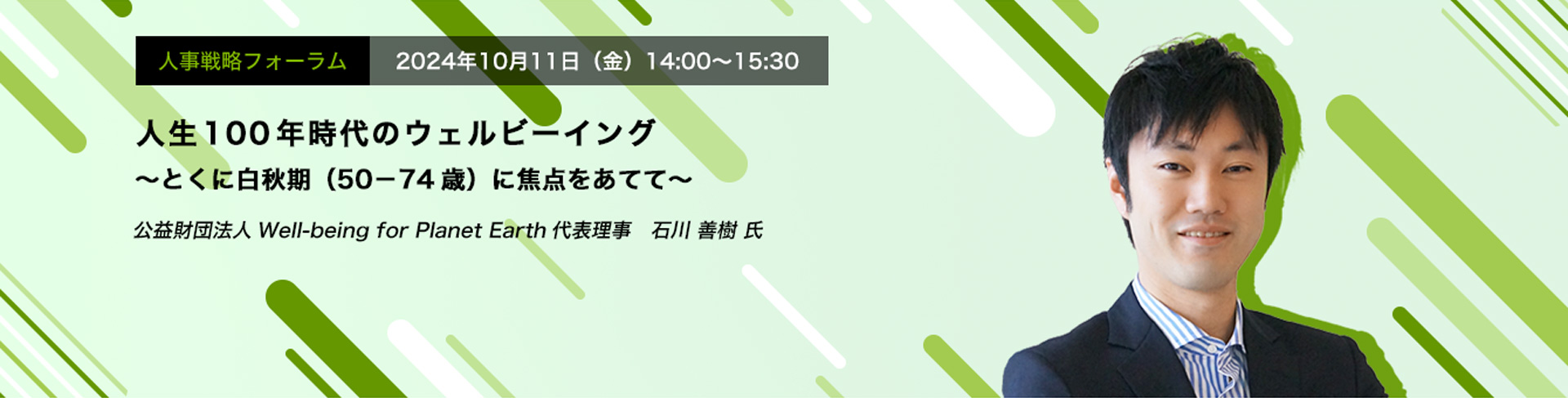 人事戦略フォーラム　2024年10月11日（金）　14:00～15:30人生100年時代のウェルビーイング ～とくに白秋期（50－74歳）に焦点をあてて～　公益財団法人Well-being for Planet Earth代表理事　石川 善樹 氏