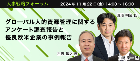 人事戦略フォーラム　2024年11月22日（金） 14:00～16:00 グローバル人的資源管理に関するアンケート調査報告と優良欧米企業の事例報告 関西学院大学商学部教授 博士(経営学)　古沢 昌之 氏、アクセンチュア株式会社 執行役員 人事本部 本部長 CHRO　瀧澤 明良 氏、ファイザー株式会社 PX部門 人事部部長　山﨑 泰一 氏