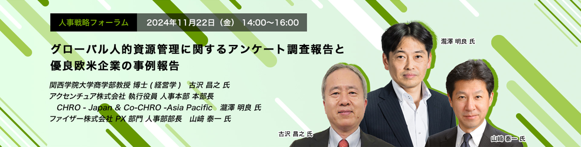 人事戦略フォーラム　2024年11月22日（金） 14:00～16:00 グローバル人的資源管理に関するアンケート調査報告と優良欧米企業の事例報告 関西学院大学商学部教授 博士(経営学)　古沢 昌之 氏、アクセンチュア株式会社 執行役員 人事本部 本部長 CHRO　瀧澤 明良 氏、ファイザー株式会社 PX部門 人事部部長　山﨑 泰一 氏