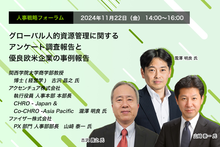 人事戦略フォーラム　2024年11月22日（金） 14:00～16:00 グローバル人的資源管理に関するアンケート調査報告と優良欧米企業の事例報告　関西学院大学商学部教授 博士(経営学)　古沢 昌之 氏、アクセンチュア株式会社 執行役員 人事本部 本部長 CHRO - Japan & Co-CHRO -Asia Pacific　瀧澤 明良 氏、ファイザー株式会社 PX部門 人事部部長　山﨑 泰一 氏